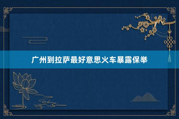 广州到拉萨最好意思火车暴露保举